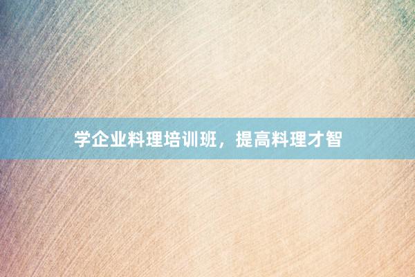 学企业料理培训班，提高料理才智